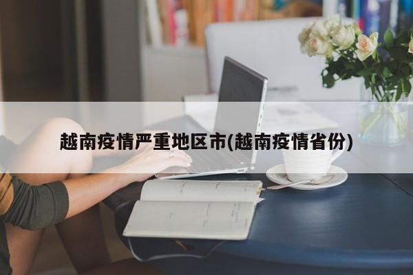 越南疫情严重地区市(越南疫情省份)
