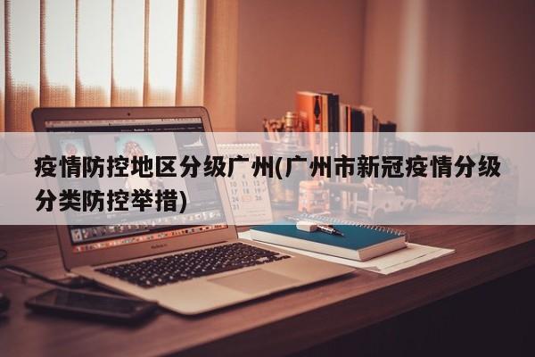 疫情防控地区分级广州(广州市新冠疫情分级分类防控举措)