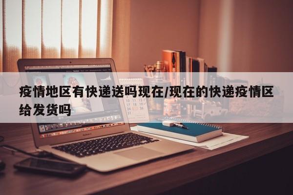 疫情地区有快递送吗现在/现在的快递疫情区给发货吗