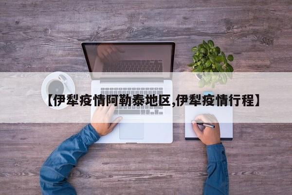 【伊犁疫情阿勒泰地区,伊犁疫情行程】
