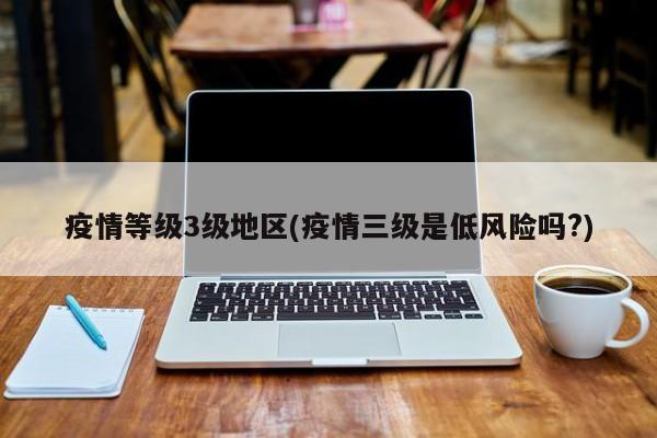 疫情等级3级地区(疫情三级是低风险吗?)
