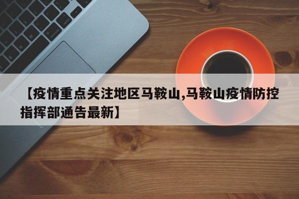 【疫情重点关注地区马鞍山,马鞍山疫情防控指挥部通告最新】