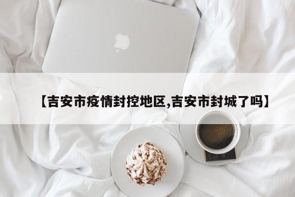 【吉安市疫情封控地区,吉安市封城了吗】