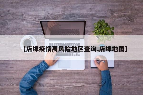 【店埠疫情高风险地区查询,店埠地图】