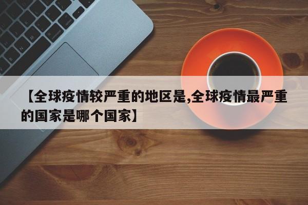 【全球疫情较严重的地区是,全球疫情最严重的国家是哪个国家】