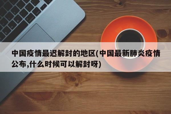 中国疫情最迟解封的地区(中国最新肺炎疫情公布,什么时候可以解封呀)