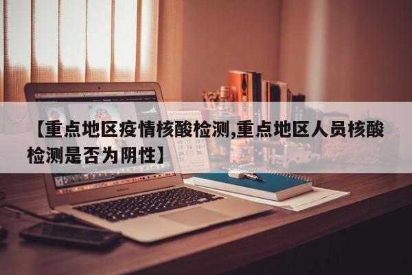 【重点地区疫情核酸检测,重点地区人员核酸检测是否为阴性】