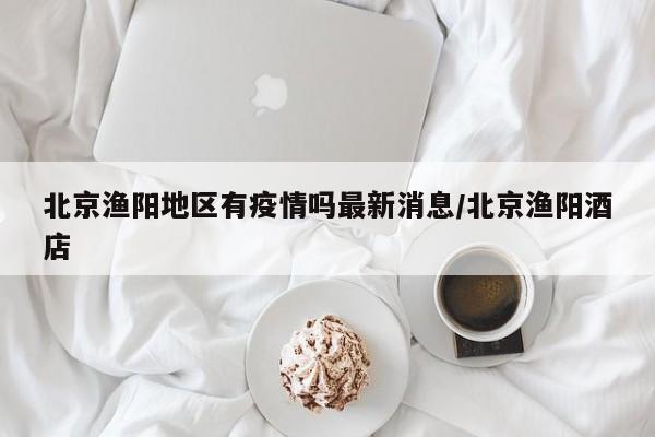 北京渔阳地区有疫情吗最新消息/北京渔阳酒店