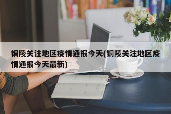 铜陵关注地区疫情通报今天(铜陵关注地区疫情通报今天最新)