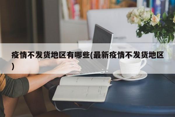 疫情不发货地区有哪些(最新疫情不发货地区)
