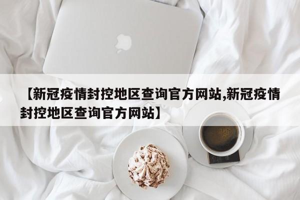【新冠疫情封控地区查询官方网站,新冠疫情封控地区查询官方网站】