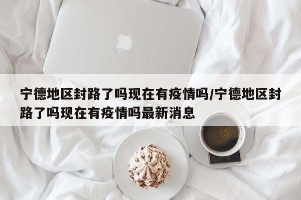 宁德地区封路了吗现在有疫情吗/宁德地区封路了吗现在有疫情吗最新消息