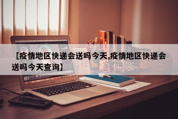 【疫情地区快递会送吗今天,疫情地区快递会送吗今天查询】