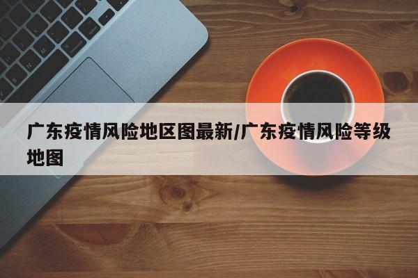 广东疫情风险地区图最新/广东疫情风险等级地图