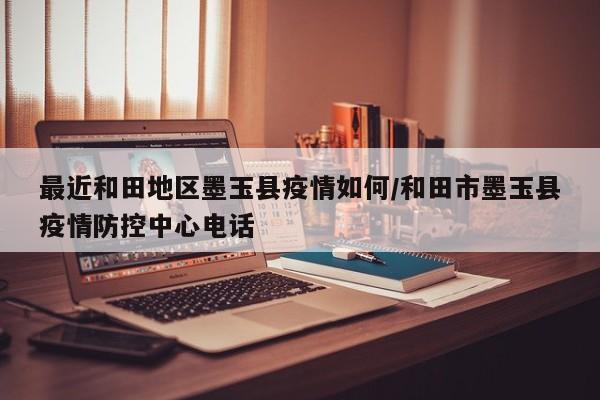 最近和田地区墨玉县疫情如何/和田市墨玉县疫情防控中心电话