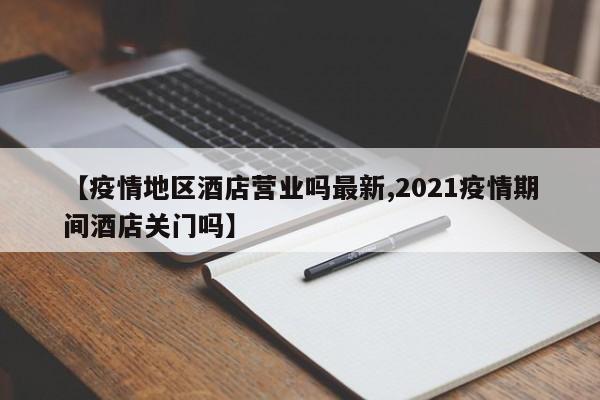 【疫情地区酒店营业吗最新,2021疫情期间酒店关门吗】