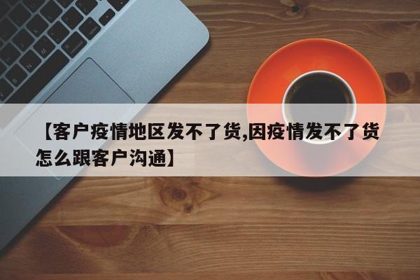 【客户疫情地区发不了货,因疫情发不了货 怎么跟客户沟通】