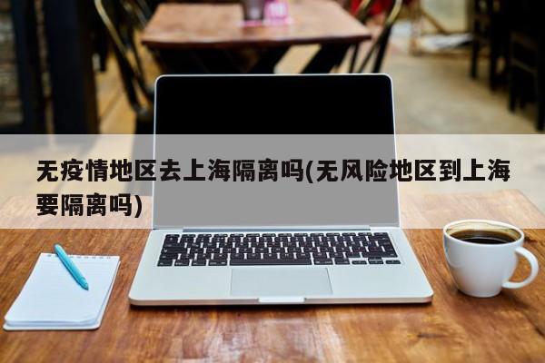 无疫情地区去上海隔离吗(无风险地区到上海要隔离吗)