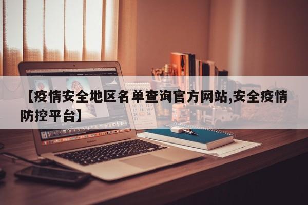 【疫情安全地区名单查询官方网站,安全疫情防控平台】