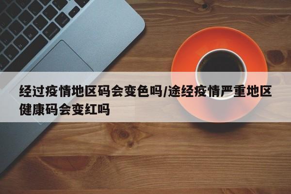 经过疫情地区码会变色吗/途经疫情严重地区健康码会变红吗