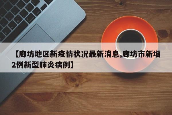 【廊坊地区新疫情状况最新消息,廊坊市新增2例新型肺炎病例】