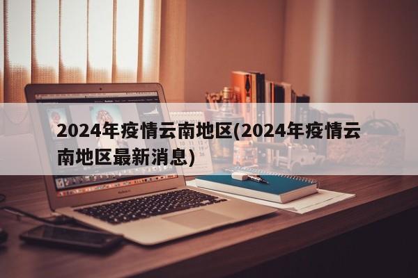 2024年疫情云南地区(2024年疫情云南地区最新消息)