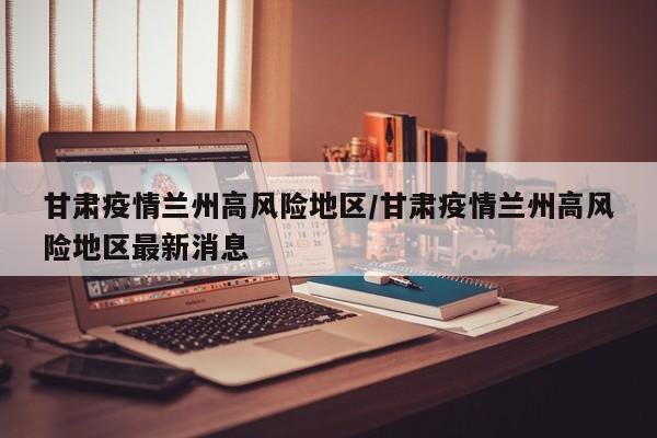 甘肃疫情兰州高风险地区/甘肃疫情兰州高风险地区最新消息