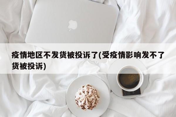 疫情地区不发货被投诉了(受疫情影响发不了货被投诉)