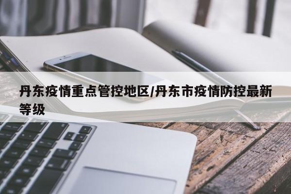 丹东疫情重点管控地区/丹东市疫情防控最新等级